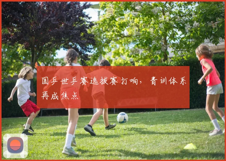 国乒世乒赛选拔赛打响，青训体系再成焦点