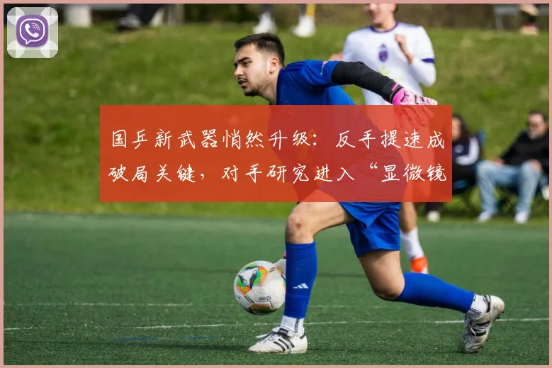 国乒新武器悄然升级：反手提速成破局关键，对手研究进入“显微镜时代”