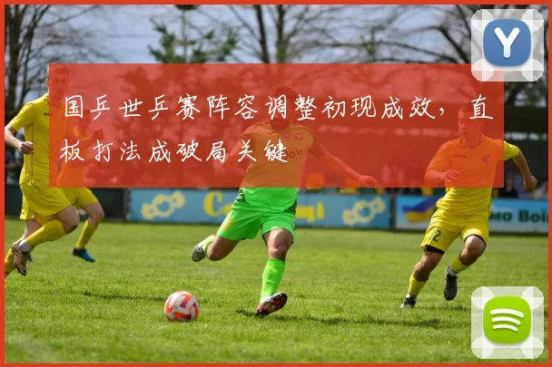 国乒世乒赛阵容调整初现成效，直板打法成破局关键