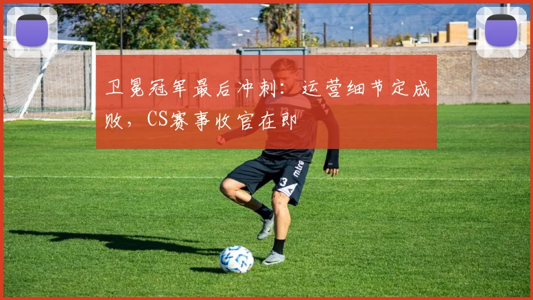 卫冕冠军最后冲刺：运营细节定成败，CS赛事收官在即