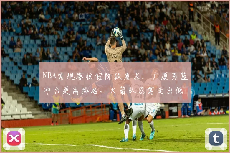 NBA常规赛收官阶段看点：广厦男篮冲击更高排名，火箭队急需走出低谷