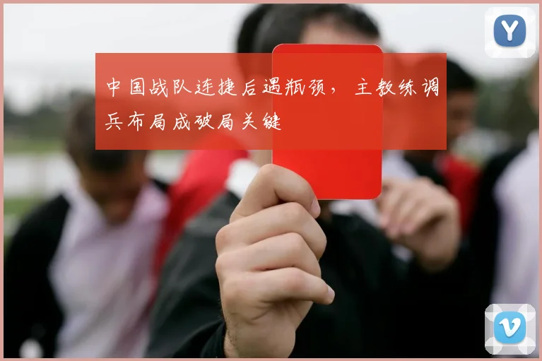 中国战队连捷后遇瓶颈，主教练调兵布局成破局关键