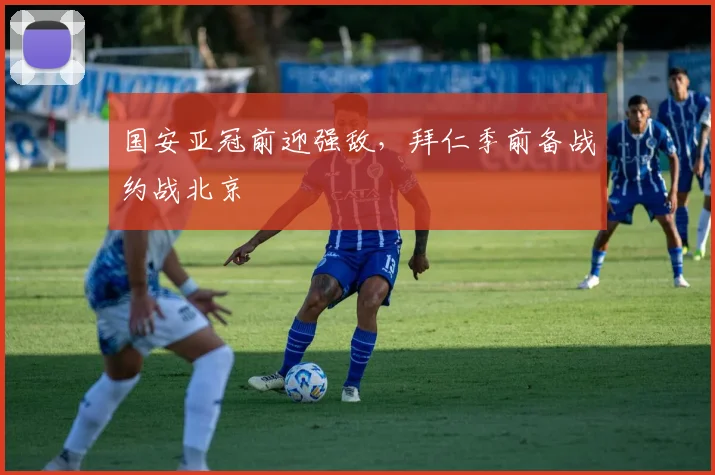 国安亚冠前迎强敌，拜仁季前备战约战北京