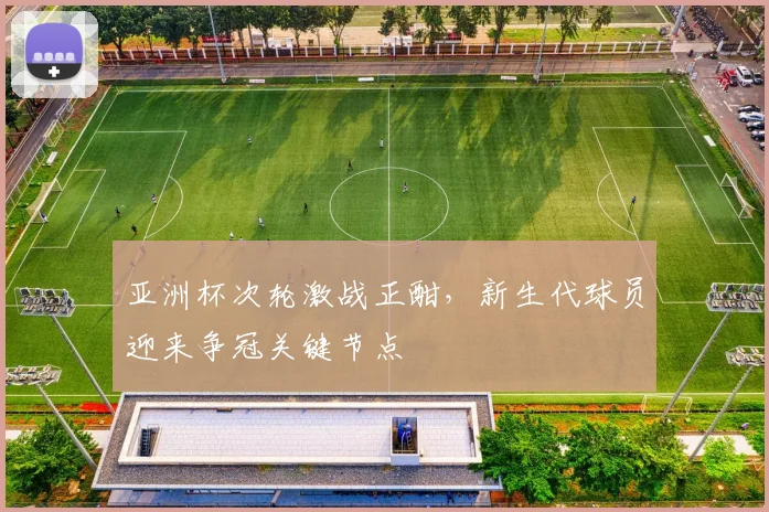 亚洲杯次轮激战正酣，新生代球员迎来争冠关键节点