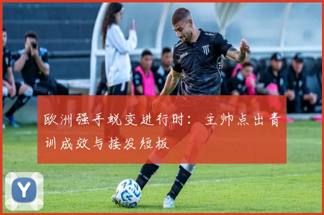 欧洲强手蜕变进行时：主帅点出青训成效与接发短板