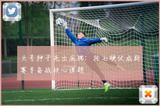 头号种子亮出底牌：抢七硬仗成新赛季备战核心课题