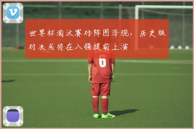 世界杯淘汰赛对阵图浮现，历史级对决或将在八强提前上演