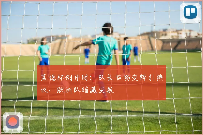 莱德杯倒计时：队长临场变阵引热议，欧洲队暗藏变数