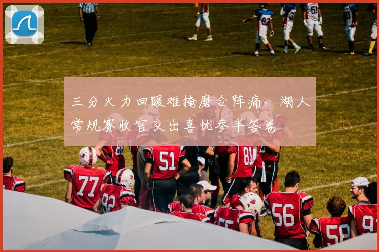 三分火力回暖难掩磨合阵痛，湖人常规赛收官交出喜忧参半答卷