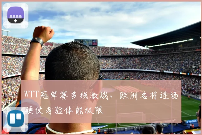 WTT冠军赛多线激战，欧洲名将连场硬仗考验体能极限