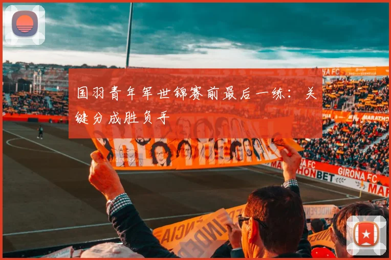 国羽青年军世锦赛前最后一练：关键分成胜负手