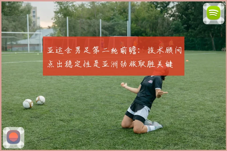 亚运会男足第二轮前瞻：技术顾问点出稳定性是亚洲劲旅取胜关键
