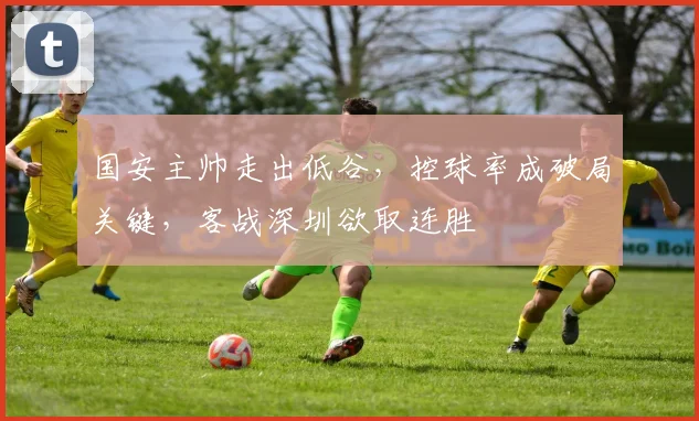 国安主帅走出低谷，控球率成破局关键，客战深圳欲取连胜