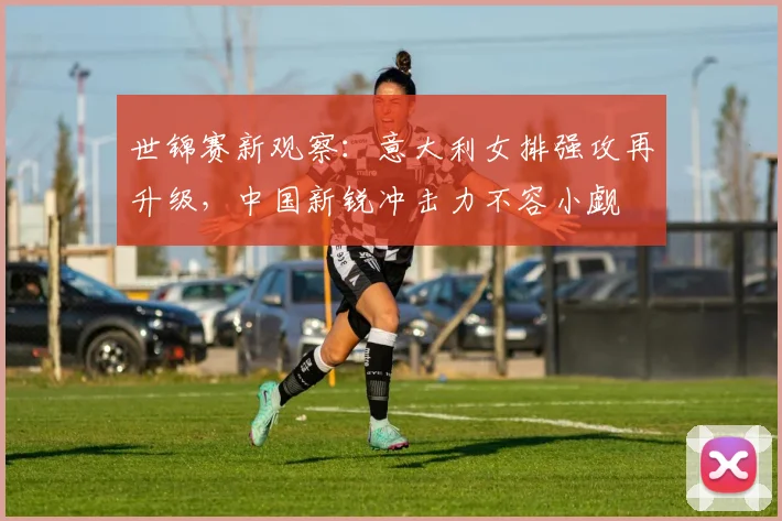 世锦赛新观察：意大利女排强攻再升级，中国新锐冲击力不容小觑