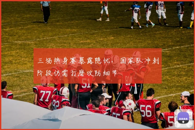 三场热身赛暴露隐忧，国家队冲刺阶段仍需打磨攻防细节