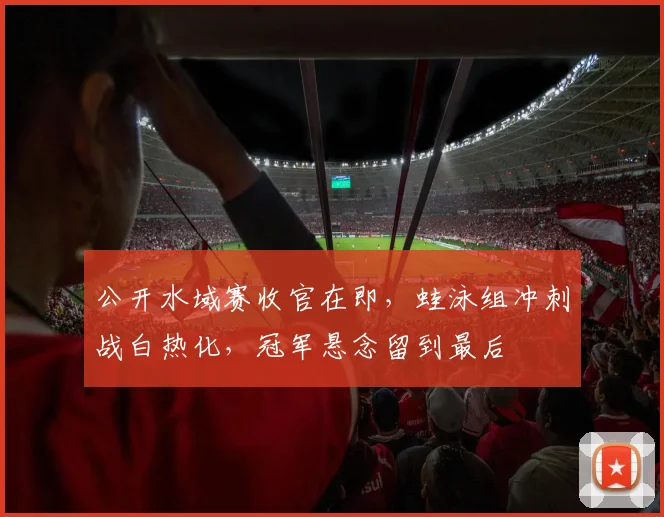 公开水域赛收官在即，蛙泳组冲刺战白热化，冠军悬念留到最后