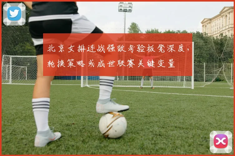 北京女排连战强敌考验板凳深度，轮换策略或成世联赛关键变量