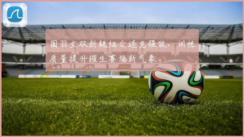 国羽女双新锐组合连克强敌，训练质量提升催生赛场新气象