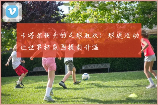 卡塔尔街头的足球狂欢：球迷活动让世界杯氛围提前升温