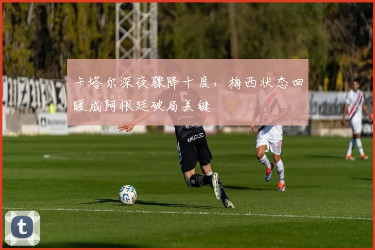 卡塔尔深夜骤降十度，梅西状态回暖成阿根廷破局关键