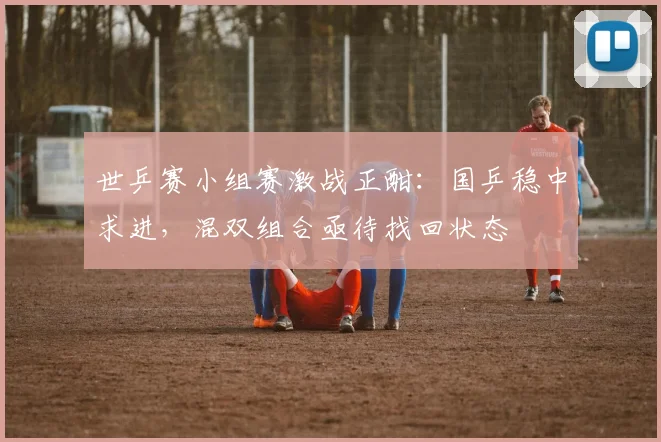 世乒赛小组赛激战正酣：国乒稳中求进，混双组合亟待找回状态