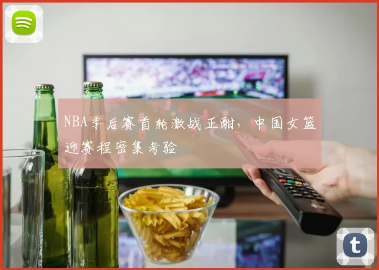 NBA季后赛首轮激战正酣，中国女篮迎赛程密集考验