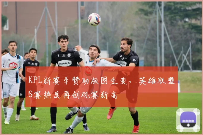 KPL新赛季赞助版图生变，英雄联盟S赛热度再创观赛新高