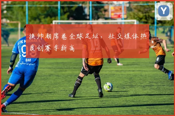 换帅潮席卷全球足坛，社交媒体热度创赛季新高
