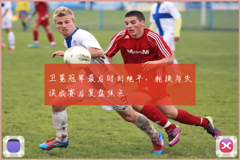 卫冕冠军最后时刻绝平，轮换与失误成赛后复盘焦点