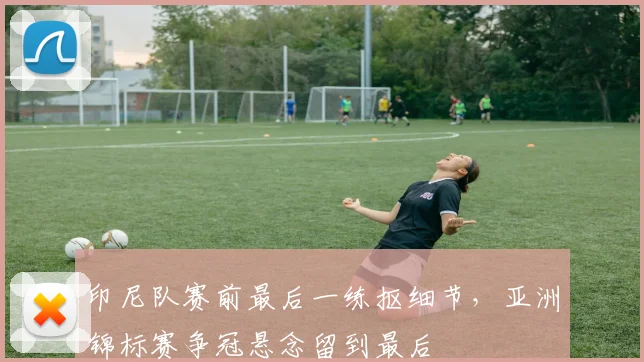 印尼队赛前最后一练抠细节，亚洲锦标赛争冠悬念留到最后