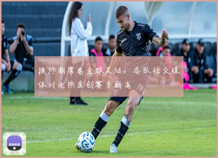 换帅潮席卷全球足坛，各队社交媒体讨论热度创赛季新高