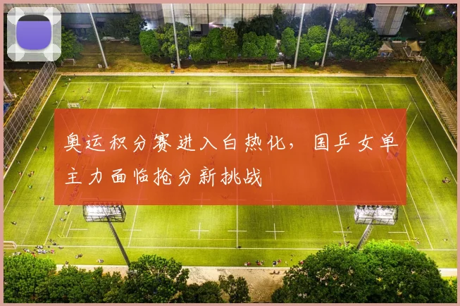 奥运积分赛进入白热化，国乒女单主力面临抢分新挑战