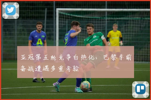 亚冠第五轮竞争白热化，巴黎季前备战遭遇多重考验