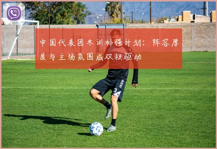 中国代表团冬训补强计划：阵容厚度与主场氛围成双核驱动