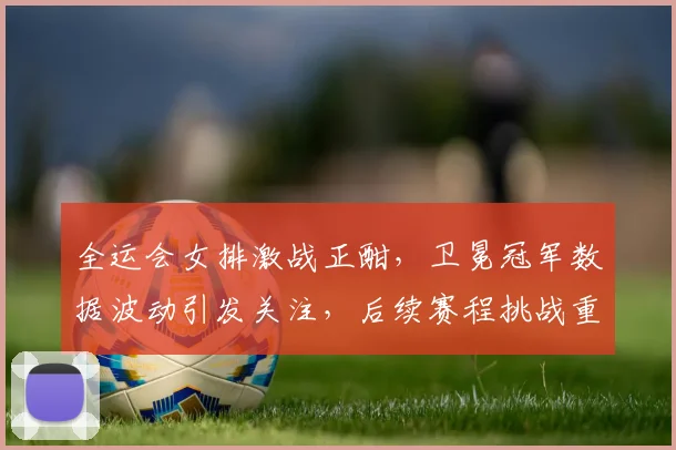 全运会女排激战正酣，卫冕冠军数据波动引发关注，后续赛程挑战重重