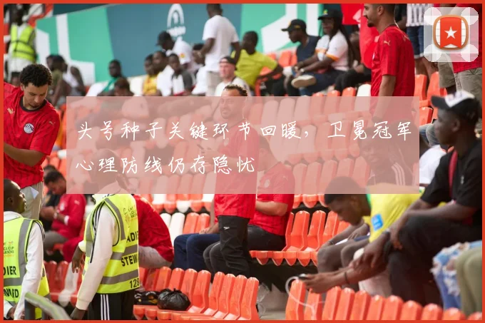 头号种子关键环节回暖，卫冕冠军心理防线仍存隐忧