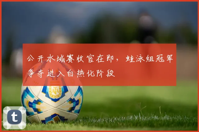 公开水域赛收官在即，蛙泳组冠军争夺进入白热化阶段