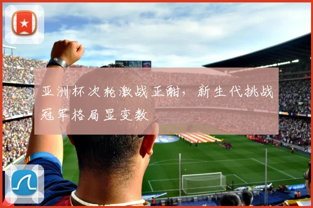 亚洲杯次轮激战正酣，新生代挑战冠军格局显变数