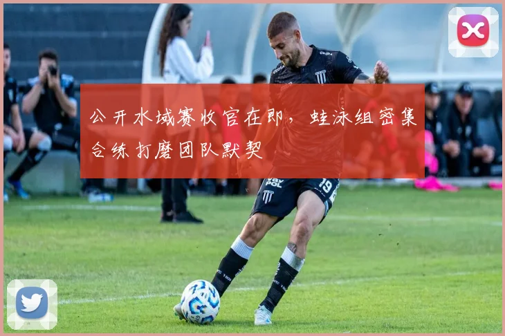 公开水域赛收官在即，蛙泳组密集合练打磨团队默契