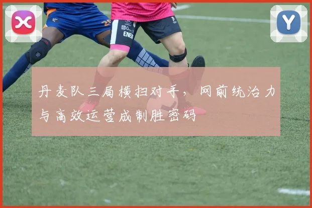 丹麦队三局横扫对手，网前统治力与高效运营成制胜密码
