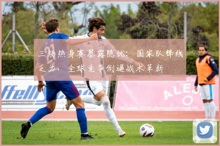 三场热身赛暴露隐忧：国家队锋线乏力，全球竞争倒逼战术革新