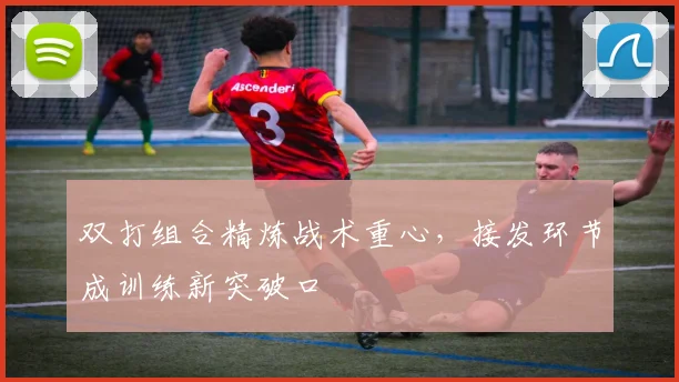 双打组合精炼战术重心，接发环节成训练新突破口