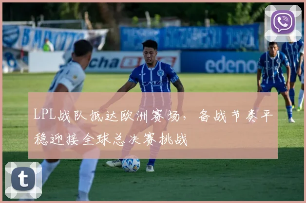 LPL战队抵达欧洲赛场，备战节奏平稳迎接全球总决赛挑战