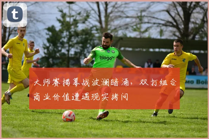 大师赛揭幕战波澜暗涌，双打组合商业价值遭遇现实拷问