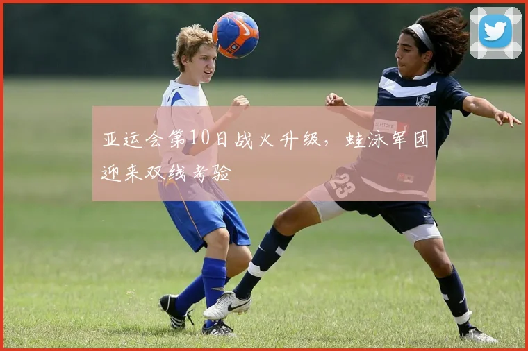 亚运会第10日战火升级，蛙泳军团迎来双线考验