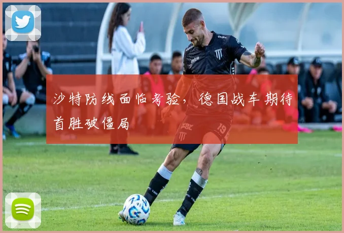 沙特防线面临考验，德国战车期待首胜破僵局