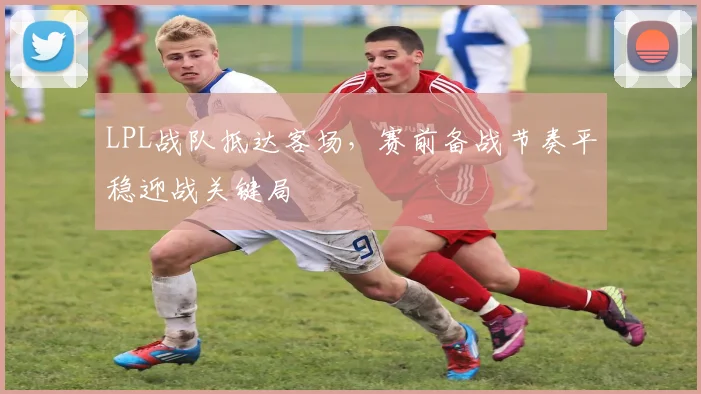LPL战队抵达客场，赛前备战节奏平稳迎战关键局