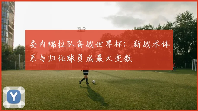 委内瑞拉队备战世界杯：新战术体系与归化球员成最大变数