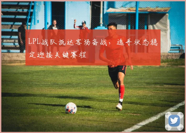 LPL战队抵达客场备战，选手状态稳定迎接关键赛程