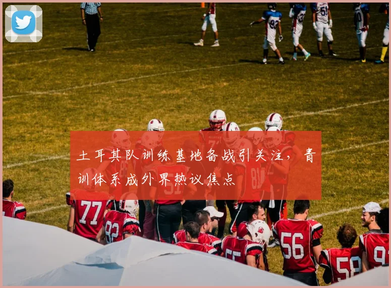 土耳其队训练基地备战引关注，青训体系成外界热议焦点